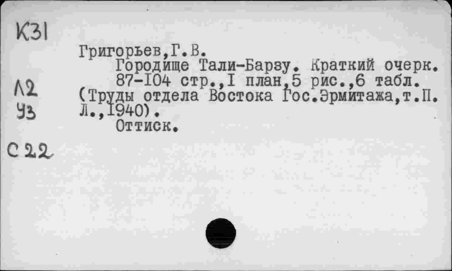 ﻿ЮI
м
Зъ
Григорьев,Г.В.
Городище Тали-Барзу. Краткий очерк.
87-104 стр.,1 план,5 рис.,6 табл.
(Труды отдела Востока Гос.Эрмитажа,т.п. Л., 1940).
Оттиск.
С 2.2,